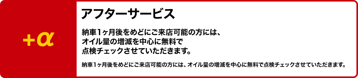 +α アフターサービス 納車1ヶ月後をめどにご来店可能の方には、オイル量の増減を中心に無料で点検チェックさせていただきます。