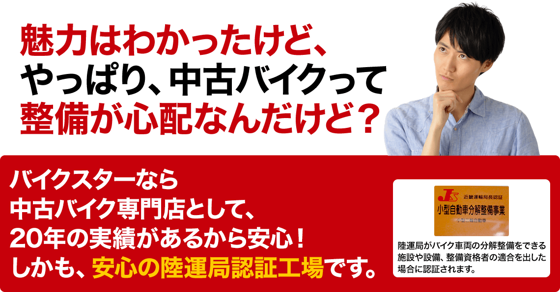 魅力はわかったけど、やっぱり、中古バイクって整備が心配なんだけど？ バイクスターなら中古バイク専門店として、20年の実績があるから安心！しかも、安心の陸運局認証工場です。