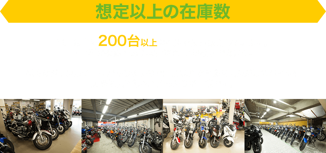 想定以上の在庫数 当店は常に200台以上の在庫を展示販売しています。同車種が複数台ありますので、比較検討できます。様々なジャンルの在庫がありますので雑誌などで画像を見ただけのバイクも実際に見て触れて跨ったりが可能です。