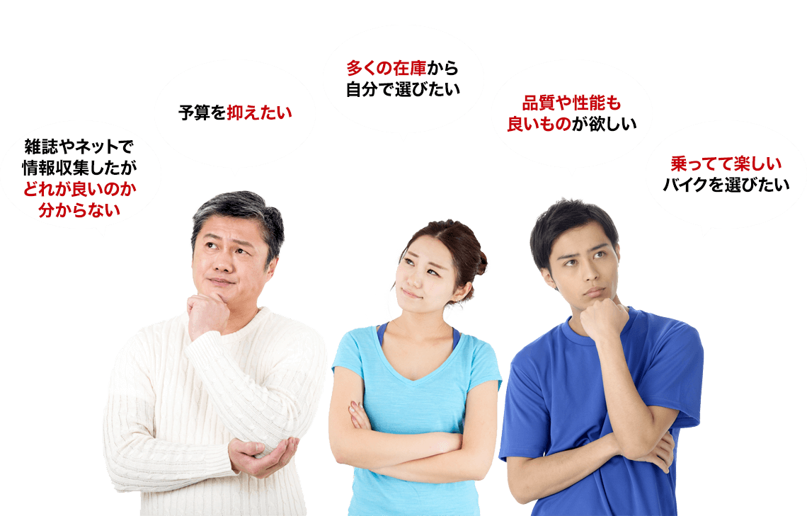 雑誌やネットで情報収集したがどれが良いのか分からない 予算を抑えたい 多くの在庫から自分で選びたい 品質や性能も良いものが欲しい 乗ってて楽しいバイクを選びたい