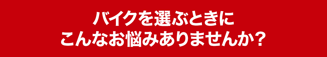 バイクを選ぶときにこんなお悩みありませんか？